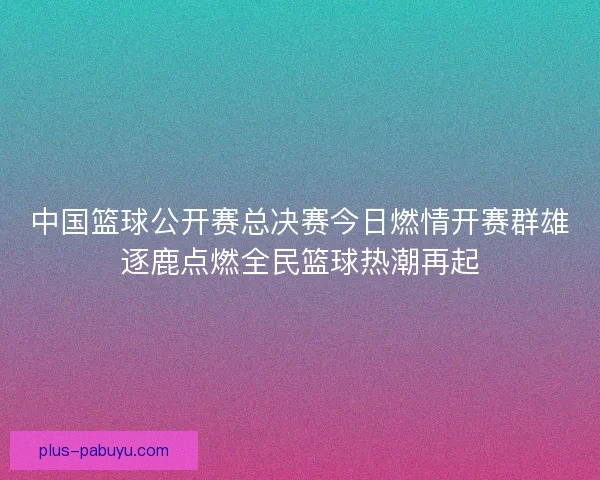中国篮球公开赛总决赛今日燃情开赛群雄逐鹿点燃全民篮球热潮再起