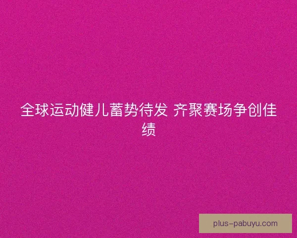 全球运动健儿蓄势待发 齐聚赛场争创佳绩 全球运动健儿蓄势待发 齐聚赛场争创佳绩