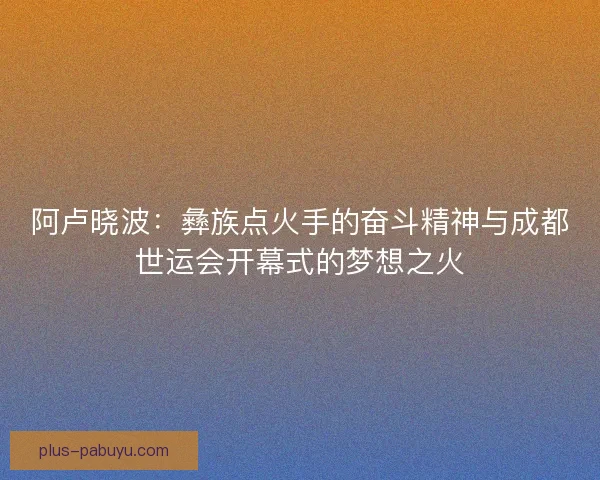 阿卢晓波：彝族点火手的奋斗精神与成都世运会开幕式的梦想之火