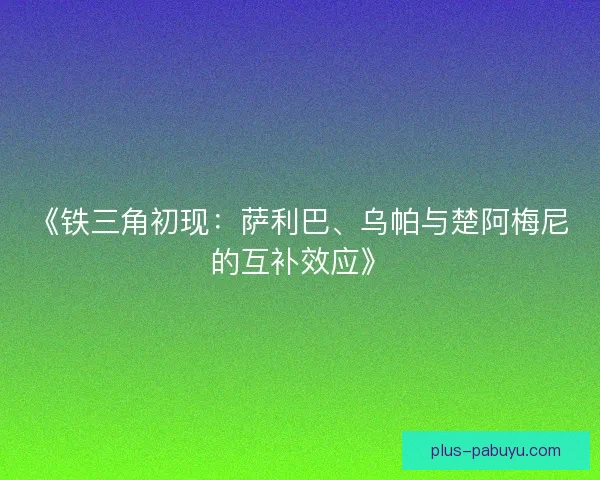 《铁三角初现：萨利巴、乌帕与楚阿梅尼的互补效应》