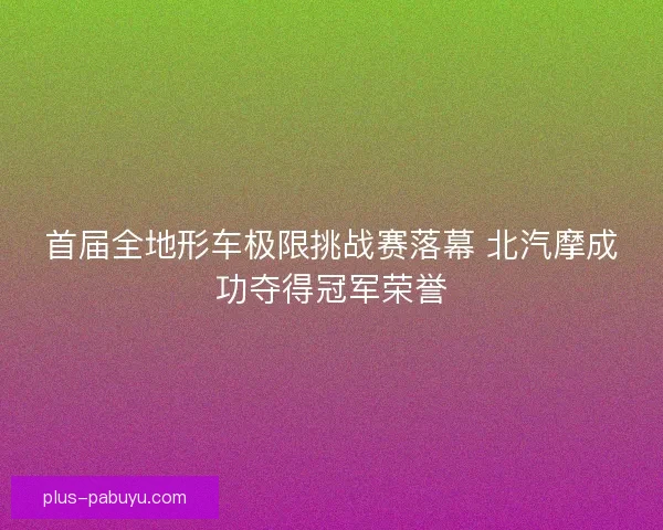 首届全地形车极限挑战赛落幕 北汽摩成功夺得冠军荣誉 首届全地形车极限挑战赛落幕 北汽摩成功夺得冠军荣誉